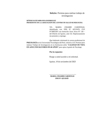 Solicito: Permiso para realizar trabajo de
investigacion
SEÑOR DAVID MIRANDA RODRIGUEZ
PRESIDENTE DE LA ASOCIACION DEL CENTRO DE SALUD RUMOCOCHA
YO, MARIA CHAMBI CARDENAS,
identificada con DNI N° 42515670, CUI
N°20022287 con domicilio Jiron Arica N° 126 –
del Distrito de Iquitos, ante Ud. Rspetuosamente
me presento y expongo:
Que habiendo culminado la carrera profesional de
PSICOLOGÍA en la Universidad Tecnológica del Perú, solicito a Ud. Permiso para
realizar Trabajo de Investigacion en su Institucion sobre “CALIDAD DE VIDA
EN ADULTOS MAYORES DE 60 AÑOS” para optar el grado de Psicologo.
Por lo expuesto:
Ruego a usted acceder a mi solicitud.
Iquitos, 10 de noviembre del 2023
_____________________________
MARIA CHAMBI CARDENAS
DNI N° 42515670
 