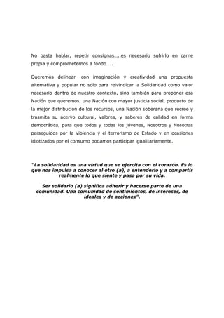 No basta hablar, repetir consignas…..es necesario sufrirlo en carne
propia y comprometernos a fondo…..


Queremos delinear     con imaginación y creatividad una propuesta
alternativa y popular no solo para reivindicar la Solidaridad como valor
necesario dentro de nuestro contexto, sino también para proponer esa
Nación que queremos, una Nación con mayor justicia social, producto de
la mejor distribución de los recursos, una Nación soberana que recree y
trasmita su acervo cultural, valores, y saberes de calidad en forma
democrática, para que todos y todas los jóvenes, Nosotros y Nosotras
perseguidos por la violencia y el terrorismo de Estado y en ocasiones
idiotizados por el consumo podamos participar igualitariamente.




“La solidaridad es una virtud que se ejercita con el corazón. Es lo
que nos impulsa a conocer al otro (a), a entenderlo y a compartir
           realmente lo que siente y pasa por su vida.

    Ser solidario (a) significa adherir y hacerse parte de una
  comunidad. Una comunidad de sentimientos, de intereses, de
                      ideales y de acciones”.
 