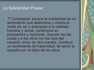 La Solidaridad Posee: 1º Compasión: porque la solidaridad es un sentimiento que determina u orienta el modo de ver y acercarse a la realidad humana y social, condiciona su perspectiva y horizonte. Supone ver las cosas y a los otros con los ojos del corazón, mirar de otra manera. Conlleva un sentimiento de fraternidad, de sentir la empatía por el dolor de los otros.  