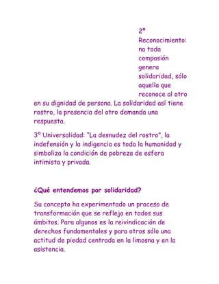 2º
                                    Reconocimiento:
                                    no toda
                                    compasión
                                    genera
                                    solidaridad, sólo
                                    aquella que
                                    reconoce al otro
en su dignidad de persona. La solidaridad así tiene
rostro, la presencia del otro demanda una
respuesta.

3º Universalidad: “La desnudez del rostro”, la
indefensión y la indigencia es toda la humanidad y
simboliza la condición de pobreza de esfera
intimista y privada.



¿Qué entendemos por solidaridad?

Su concepto ha experimentado un proceso de
transformación que se refleja en todos sus
ámbitos. Para algunos es la reivindicación de
derechos fundamentales y para otros sólo una
actitud de piedad centrada en la limosna y en la
asistencia.
 