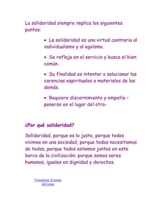 La solidaridad siempre implica los siguientes
puntos:

            La solidaridad es una virtud contraria al
          individualismo y al egoísmo.

            Se refleja en el servicio y busca el bien
          común.

            Su finalidad es intentar o solucionar las
          carencias espirituales o materiales de los
          demás.

            Requiere discernimiento y empatía –
          ponerse en el lugar del otro-



¿Por qué solidaridad?

Solidaridad, porque es lo justo, porque todos
vivimos en una sociedad, porque todos necesitamos
de todos, porque todos estamos juntos en este
barco de la civilización; porque somos seres
humanos, iguales en dignidad y derechos.


    Visualizar el menú
        del tema
 