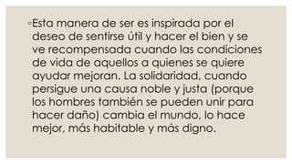 ◦Esta manera de ser es inspirada por el
deseo de sentirse útil y hacer el bien y se
ve recompensada cuando las condiciones
de vida de aquellos a quienes se quiere
ayudar mejoran. La solidaridad, cuando
persigue una causa noble y justa (porque
los hombres también se pueden unir para
hacer daño) cambia el mundo, lo hace
mejor, más habitable y más digno.
 