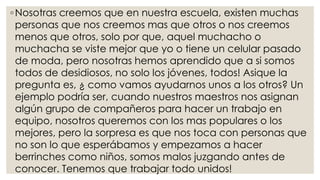 ◦Nosotras creemos que en nuestra escuela, existen muchas
personas que nos creemos mas que otros o nos creemos
menos que otros, solo por que, aquel muchacho o
muchacha se viste mejor que yo o tiene un celular pasado
de moda, pero nosotras hemos aprendido que a si somos
todos de desidiosos, no solo los jóvenes, todos! Asique la
pregunta es, ¿ como vamos ayudarnos unos a los otros? Un
ejemplo podría ser, cuando nuestros maestros nos asignan
algún grupo de compañeros para hacer un trabajo en
equipo, nosotros queremos con los mas populares o los
mejores, pero la sorpresa es que nos toca con personas que
no son lo que esperábamos y empezamos a hacer
berrinches como niños, somos malos juzgando antes de
conocer. Tenemos que trabajar todo unidos!
 