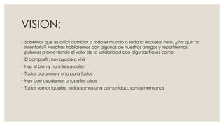 VISION:
◦ Sabemos que es difícil cambiar a todo el mundo o toda la escuela! Pero, ¿Por qué no
intentarlo? Nosotras hablaremos con algunos de nuestros amigos y repartiremos
pulseras promoviendo el valor de la solidaridad con algunas frases como:
◦ El compartir, nos ayuda a vivir
◦ Haz el bien y no mires a quien
◦ Todos para uno y uno para todos
◦ Hay que ayudarnos unos a los otros
◦ Todos somos iguales, todos somos una comunidad, somos hermanos
 