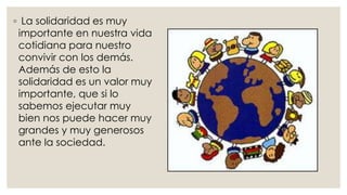 ◦ La solidaridad es muy
importante en nuestra vida
cotidiana para nuestro
convivir con los demás.
Además de esto la
solidaridad es un valor muy
importante, que si lo
sabemos ejecutar muy
bien nos puede hacer muy
grandes y muy generosos
ante la sociedad.
 