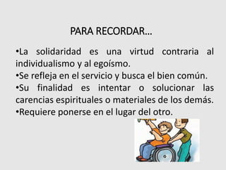 PARA RECORDAR…
•La solidaridad es una virtud contraria al
individualismo y al egoísmo.
•Se refleja en el servicio y busca el bien común.
•Su finalidad es intentar o solucionar las
carencias espirituales o materiales de los demás.
•Requiere ponerse en el lugar del otro.
 