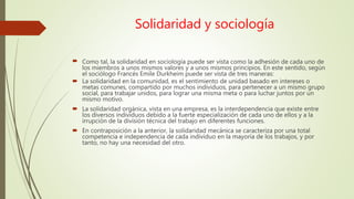 Solidaridad y sociología
 Como tal, la solidaridad en sociología puede ser vista como la adhesión de cada uno de
los miembros a unos mismos valores y a unos mismos principios. En este sentido, según
el sociólogo Francés Emile Durkheim puede ser vista de tres maneras:
 La solidaridad en la comunidad, es el sentimiento de unidad basado en intereses o
metas comunes, compartido por muchos individuos, para pertenecer a un mismo grupo
social, para trabajar unidos, para lograr una misma meta o para luchar juntos por un
mismo motivo.
 La solidaridad orgánica, vista en una empresa, es la interdependencia que existe entre
los diversos individuos debido a la fuerte especialización de cada uno de ellos y a la
irrupción de la división técnica del trabajo en diferentes funciones.
 En contraposición a la anterior, la solidaridad mecánica se caracteriza por una total
competencia e independencia de cada individuo en la mayoría de los trabajos, y por
tanto, no hay una necesidad del otro.
 