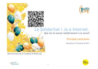 La Solidaritat i Jo a Internet.
                                            Què ens fa actuar solidàriament a la xarxa?

                                                                 Principals conclusions
                                                                 Barcelona, 8 d’octubre de 2011




10è Aniversari de la fundació d’iWith.org




                                               --
 