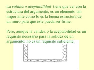 La validez o aceptabilidad tiene que ver con la
estructura del argumento, es un elemento tan
importante como lo es la buena estructura de
un muro para que éste pueda ser firme.

Pero, aunque la validez o la aceptabilidad es un
requisito necesario para la solidez de un
argumento, no es un requisito suficiente.




                 Elaboró: Gabriela Hernández
                          Deciderio
 