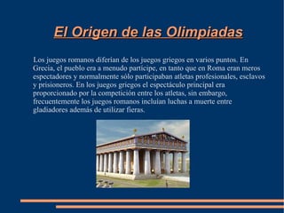 El Origen de las Olimpiadas
Los juegos romanos diferían de los juegos griegos en varios puntos. En
Grecia, el pueblo era a menudo partícipe, en tanto que en Roma eran meros
espectadores y normalmente sólo participaban atletas profesionales, esclavos
y prisioneros. En los juegos griegos el espectáculo principal era
proporcionado por la competición entre los atletas, sin embargo,
frecuentemente los juegos romanos incluían luchas a muerte entre
gladiadores además de utilizar fieras.
 