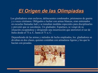 El Origen de las Olimpiadas
Los gladiadores eran esclavos, delincuentes condenados, prisioneros de guerra
 y a veces cristianos. Obligados a luchar con armas blancas, eran entrenados
 en escuelas llamadas ludi y se tomaban medidas especiales para disciplinarles
 y prevenir que se suicidaran. Un gladiador, Espartaco, se vengó de su
 situación escapándose y dirigiendo una insurrección que aterrorizó el sur de
 Italia desde el 73 a. C. hasta el 71 a. C.
Dependiendo de las armas y métodos de lucha empleados, los gladiadores se
dividían en dos clases, quienes contaban con armaduras ligeras y los que lo
hacían con pesadas.
 