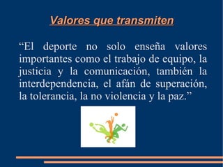 Valores que transmiten

“El deporte no solo enseña valores
importantes como el trabajo de equipo, la
justicia y la comunicación, también la
interdependencia, el afán de superación,
la tolerancia, la no violencia y la paz.”
 