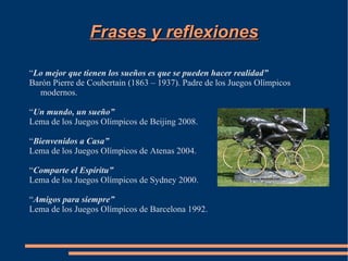 Frases y reflexiones

“Lo mejor que tienen los sueños es que se pueden hacer realidad”
Barón Pierre de Coubertain (1863 – 1937). Padre de los Juegos Olímpicos
  modernos.

“Un mundo, un sueño”
Lema de los Juegos Olímpicos de Beijing 2008.

“Bienvenidos a Casa”
Lema de los Juegos Olímpicos de Atenas 2004.

“Comparte el Espíritu”
Lema de los Juegos Olímpicos de Sydney 2000.

“Amigos para siempre”
Lema de los Juegos Olímpicos de Barcelona 1992.
 