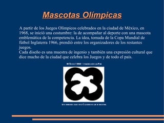 Mascotas Olímpicas
A partir de los Juegos Olímpicos celebrados en la ciudad de México, en
1968, se inició una costumbre: la de acompañar al deporte con una mascota
emblemática de la competencia. La idea, tomada de la Copa Mundial de
fútbol Inglaterra 1966, prendió entre los organizadores de los restantes
juegos.
Cada diseño es una muestra de ingenio y también una expresión cultural que
dice mucho de la ciudad que celebra los Juegos y de todo el país.
                            M éxico 1 968 – palom a d e la Paz




                       U n grabad o que inici ó la era d e las m ascotas.
 