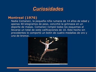 Curiosidades
Montreal (1976)
 Nadia Comaneci, la pequeña niña rumana de 14 años de edad y
 apenas 40 kilogramos de peso, convirtió la gimnasia en un
 deporte de masas. Comaneci rompió todos los esquemas al
 llevarse un total de siete calificaciones de 10. Este hecho sin
 precedentes le comportó un botín de cuatro medallas de oro y
 una de bronce.
 