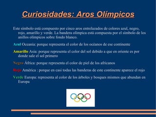 Curiosidades: Aros Olímpicos
Este símbolo está compuesto por cinco aros entrelazados de colores azul, negro,
   rojo, amarillo y verde. La bandera olímpica está compuesta por el símbolo de los
   anillos olímpicos sobre fondo blanco.
Azul Oceanía: porque representa el color de los océanos de ese continente
Amarillo Asia: porque representa el color del sol debido a que en oriente es por
  donde sale el sol primero
Negro África: porque representa el color de piel de los africanos
Rojo América : porque en casi todas las banderas de este continente aparece el rojo
Verde Europa: representa al color de los árboles y bosques mismos que abundan en
  Europa
 