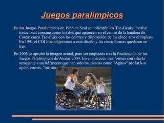 Juegos paralímpicos
En los Juegos Paralímpicos de 1988 en Seúl se utilizarón los Tae-Geuks, motivo
   tradicional coreano como los dos que aparecen en el centro de la bandera de
   Corea: cinco Tae-Guks con los colores y disposición de los cinco aros olímpicos.
   En 1991 el COI hizo objeciones a este diseño y las cinco formas quedaron en
   tres.
En 2003 se aprobó la imagen actual, para ser empleada tras la finalización de los
   Juegos Paralímpicos de Atenas 2004. En el aparecen tres formas con silueta
   semejante a un bÃºmeran que han sido bautizadas como "Agitos" (de latÃ-n
   agito, esto es, "me muevo").
 