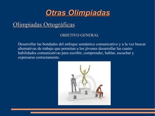 Otras Olimpiadas
Olimpiadas Ortográficas
                          OBJETIVO GENERAL

 Desarrollar las bondades del enfoque semántico comunicativo y a la vez buscar
 alternativas de trabajo que permitan a los jóvenes desarrollar las cuatro
 habilidades comunicativas para escribir, comprender, hablar, escuchar y
 expresarse correctamente.
 