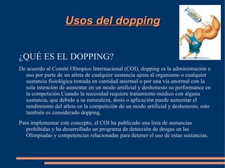 Usos del dopping


¿QUÉ ES EL DOPPING?
De acuerdo al Comité Olímpico Internacional (COI), dopping es la administración o
  uso por parte de un atleta de cualquier sustancia ajena al organismo o cualquier
  sustancia fisiológica tomada en cantidad anormal o por una vía anormal con la
  sola intención de aumentar en un modo artificial y deshonesto su performance en
  la competición.Cuando la necesidad requiere tratamiento médico con alguna
  sustancia, que debido a su naturaleza, dosis o aplicación puede aumentar el
  rendimiento del atleta en la competición de un modo artificial y deshonesto, esto
  también es considerado dopping.
Para implementar este concepto, el COI ha publicado una lista de sustancias
   prohibidas y ha desarrollado un programa de detección de drogas en las
   Olimpiadas y competencias relacionadas para detener el uso de estas sustancias.
 