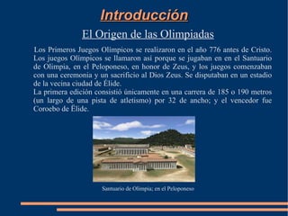 Introducción
               El Origen de las Olimpiadas
Los Primeros Juegos Olímpicos se realizaron en el año 776 antes de Cristo.
Los juegos Olímpicos se llamaron así porque se jugaban en en el Santuario
de Olimpia, en el Peloponeso, en honor de Zeus, y los juegos comenzaban
con una ceremonia y un sacrificio al Dios Zeus. Se disputaban en un estadio
de la vecina ciudad de Élide.
La primera edición consistió únicamente en una carrera de 185 o 190 metros
(un largo de una pista de atletismo) por 32 de ancho; y el vencedor fue
Coroebo de Ëlide.




                     Santuario de Olimpia; en el Peloponeso
 