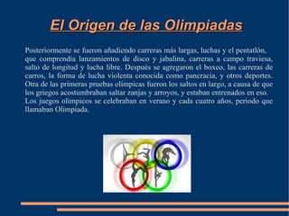 El Origen de las Olimpiadas
Posteriormente se fueron añadiendo carreras más largas, luchas y el pentatlón,
que comprendía lanzamientos de disco y jabalina, carreras a campo traviesa,
salto de longitud y lucha libre. Después se agregaron el boxeo, las carreras de
carros, la forma de lucha violenta conocida como pancracia, y otros deportes.
Otra de las primeras pruebas olímpicas fueron los saltos en largo, a causa de que
los griegos acostumbraban saltar zanjas y arroyos, y estaban entrenados en eso.
Los juegos olímpicos se celebraban en verano y cada cuatro años, periodo que
llamaban Olimpiada.
 
