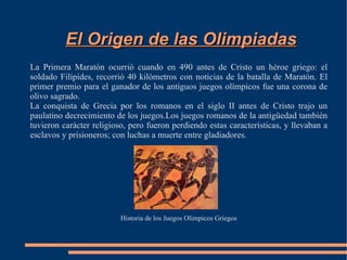 El Origen de las Olimpiadas
La Primera Maratón ocurrió cuando en 490 antes de Cristo un héroe griego: el
soldado Filípides, recorrió 40 kilómetros con noticias de la batalla de Maratón. El
primer premio para el ganador de los antiguos juegos olímpicos fue una corona de
olivo sagrado.
La conquista de Grecia por los romanos en el siglo II antes de Cristo trajo un
paulatino decrecimiento de los juegos.Los juegos romanos de la antigüedad también
tuvieron carácter religioso, pero fueron perdiendo estas características, y llevaban a
esclavos y prisioneros; con luchas a muerte entre gladiadores.




                          Historia de los Juegos Olimpicos Griegos
 