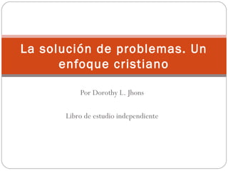 La solución de problemas. Un
      enfoque cristiano

          Por Dorothy L. Jhons

      Libro de estudio independiente
 