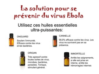 La solution pour se 
prévenir du virus Ebola 
Utilisez ces huiles essentielles 
ultra-puissantes: 
CANNELLE 
99,9% efficace contre les virus. Les 
virus ne survivent pas en sa 
présence. 
IMMORTELLE 
Arrête les saignements, 
si elle est prise en 
interne, arrête les 
hémorragies internes 
ONGUARD 
Soutien l’immunité. 
Efficace contre les virus 
et les bactéries. 
ORIGAN 
Très agressif contre 
toutes sortes de virus, 
microbes, bactéries, 
parasites. Tonique, 
stimulant général. 
