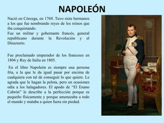 NAPOLEÓN
Nació en Córcega, en 1769. Tuvo siete hermanos
a los que fue nombrando reyes de los reinos que
iba conquistando.
Fue un militar y gobernante francés, general
republicano durante la Revolución y el
Directorio.
Fue proclamado emperador de los franceses en
1804 y Rey de Italia en 1805.
En el libro Napoleón es siempre una persona
fría, a la que le da igual pasar por encima de
cualquiera con tal de conseguir lo que quiere. Le
agrada que le hagan la pelota, pero en ocasiones
odia a los halagadores. El apodo de “El Enano
Cabrón” le describe a la perfección porque es
pequeño físicamente y porque amenazaba a todo
el mundo y mataba a quien fuera sin piedad.
 
