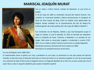 MARISCAL JOAQUÍN MURAT
Fue un noble y militar francés. Cuñado de Napoleón, al cual sirvió en
batalla.
El 18 de mayo de 1804 es nombrado mariscal del Imperio francés. Tras
combatir en numerosas batallas y liderar persecuciones, le otorgaron el
título de Gran Duque de Berg. Entró en España como gobernador de
Madrid, donde combatió en el Levantamiento del dos de Mayo.(“Su
brillante gestión de orden público del 2 de mayo de 1808 en Madrid.”)
Fue nombrado rey de Nápoles, debido a que José Bonaparte ocupó el
cargo en España, el cual él deseaba. En 1812 es llamado por Napoleón
para la Campaña de Rusia. Traiciona a Napoleón y es privado de sus
cargos. Más tarde es encerrado, juzgado y condenado a muerte 1767-
1815. Fue un noble y militar francés al servicio de su cuñado Napoleón.
Nombrado mariscal y almirante del Gran Imperio en 1804.
Participó en la campaña francesa contra Rusia.
.Fue rey de Nápoles entre 1808-1815.
Es representado como un gitano con rizos y pendiente en una oreja. Le pertenecía el mas alto puesto del ejercito.
También se dice de el que es bastante tonto pero a la hora de luchar es un autentico español. Es uno de los personajes
mas valientes de todo el libro junto al Sargento García y el Segundo Batallón de la 326. Era un poco creído pero fue él
quien llevo a cabo la carga de caballería para ayudar al batallón español.
 