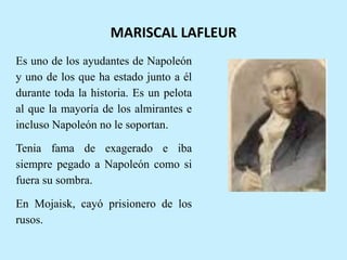 MARISCAL LAFLEUR
Es uno de los ayudantes de Napoleón
y uno de los que ha estado junto a él
durante toda la historia. Es un pelota
al que la mayoría de los almirantes e
incluso Napoleón no le soportan.
Tenia fama de exagerado e iba
siempre pegado a Napoleón como si
fuera su sombra.
En Mojaisk, cayó prisionero de los
rusos.
 
