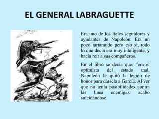EL GENERAL LABRAGUETTE
Era uno de los fieles seguidores y
ayudantes de Napoleón. Era un
poco tartamudo pero eso si, todo
lo que decía era muy inteligente, y
hacía reír a sus compañeros.
En el libro se decía que: ”era el
optimista del estado mal.
Napoleón le quitó la legión de
honor para dársela a García. Al ver
que no tenía posibilidades contra
las línea enemigas, acabo
suicidándose.
 