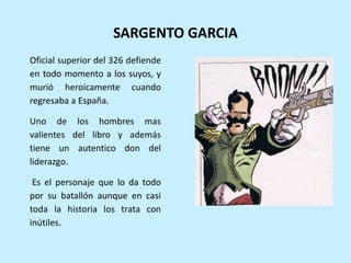 SARGENTO GARCIA
Oficial superior del 326 defiende
en todo momento a los suyos, y
murió heroicamente cuando
regresaba a España.
Uno de los hombres mas
valientes del libro y además
tiene un autentico don del
liderazgo.
Es el personaje que lo da todo
por su batallón aunque en casi
toda la historia los trata con
inútiles.
 