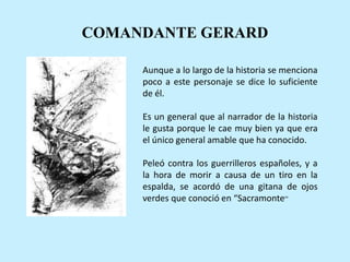 COMANDANTE GERARD
Aunque a lo largo de la historia se menciona
poco a este personaje se dice lo suficiente
de él.
Es un general que al narrador de la historia
le gusta porque le cae muy bien ya que era
el único general amable que ha conocido.
Peleó contra los guerrilleros españoles, y a
la hora de morir a causa de un tiro en la
espalda, se acordó de una gitana de ojos
verdes que conoció en “Sacramonte“
 
