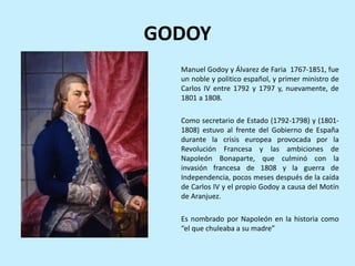 GODOY
”.
Manuel Godoy y Álvarez de Faria 1767-1851, fue
un noble y politico español, y primer ministro de
Carlos IV entre 1792 y 1797 y, nuevamente, de
1801 a 1808.
Como secretario de Estado (1792-1798) y (1801-
1808) estuvo al frente del Gobierno de España
durante la crisis europea provocada por la
Revolución Francesa y las ambiciones de
Napoleón Bonaparte, que culminó con la
invasión francesa de 1808 y la guerra de
Independencia, pocos meses después de la caída
de Carlos IV y el propio Godoy a causa del Motín
de Aranjuez.
Es nombrado por Napoleón en la historia como
“el que chuleaba a su madre”
 