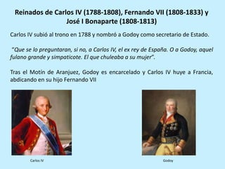 Carlos IV subió al trono en 1788 y nombró a Godoy como secretario de Estado.
“Que se lo preguntaran, si no, a Carlos IV, el ex rey de España. O a Godoy, aquel
fulano grande y simpaticote. El que chuleaba a su mujer”.
Tras el Motín de Aranjuez, Godoy es encarcelado y Carlos IV huye a Francia,
abdicando en su hijo Fernando VII
Reinados de Carlos IV (1788-1808), Fernando VII (1808-1833) y
José I Bonaparte (1808-1813)
Carlos IV Godoy
 