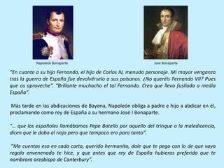 “En cuanto a su hijo Fernando, el hijo de Carlos IV, menudo personaje. Mi mayor venganza
tras la guerra de España fue devolvérselo a sus paisanos. ¿No queréis Fernando VII? Pues
que os aproveche”. “Brillante muchacho el tal Fernando. Creo que lleva fusilada a media
España”.
Más tarde en las abdicaciones de Bayona, Napoleón obliga a padre e hijo a abdicar en él,
proclamando como rey de España a su hermano José I Bonaparte.
“… que los españoles llamábamos Pepe Botella por aquello del trinque o la maledicencia,
dicen que le daba al rioja pero que tampoco era para tanto”.
“Me cuentas eso en cada carta, querido hermanito, dale que te pego con lo de que vaya
regalo envenenado te hice, y que antes que rey de España hubieras preferido que te
nombrara arzobispo de Canterbury”.
Napoleón Bonaparte José Bonaparte
 