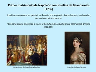Primer matrimonio de Napoleón con Josefina de Beauharnais
(1796)
Josefina es coronada emperatriz de Francia por Napoleón. Poco después, se divorcian,
por no tener descendencia.
“El Enano seguía añorando a su ex, la Beauharnais, aquello sí era calor criollo al ritmo
tropical”.
Casamiento de Napoleón y Josefina Josefina de Beauharnais
 