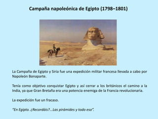 Campaña napoleónica de Egipto (1798–1801)
La Campaña de Egipto y Siria fue una expedición militar francesa llevada a cabo por
Napoleón Bonaparte.
Tenía como objetivo conquistar Egipto y así cerrar a los británicos el camino a la
India, ya que Gran Bretaña era una potencia enemiga de la Francia revolucionaria.
La expedición fue un fracaso.
“En Egipto. ¿Recordáis?...Las pirámides y todo eso”.
 