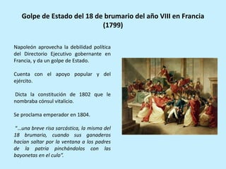Napoleón aprovecha la debilidad política
del Directorio Ejecutivo gobernante en
Francia, y da un golpe de Estado.
Cuenta con el apoyo popular y del
ejército.
Dicta la constitución de 1802 que le
nombraba cónsul vitalicio.
Se proclama emperador en 1804.
“…una breve risa sarcástica, la misma del
18 brumario, cuando sus ganaderos
hacían saltar por la ventana a los padres
de la patria pinchándolos con las
bayonetas en el culo”.
Golpe de Estado del 18 de brumario del año VIII en Francia
(1799)
 