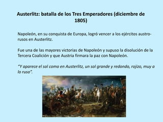 Napoleón, en su conquista de Europa, logró vencer a los ejércitos austro-
rusos en Austerlitz.
Fue una de las mayores victorias de Napoleón y supuso la disolución de la
Tercera Coalición y que Austria firmara la paz con Napoleón.
“Y aparece el sol como en Austerlitz, un sol grande y redondo, rojizo, muy a
lo ruso”.
Austerlitz: batalla de los Tres Emperadores (diciembre de
1805)
 