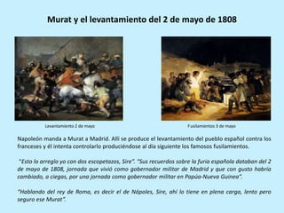 Napoleón manda a Murat a Madrid. Allí se produce el levantamiento del pueblo español contra los
franceses y él intenta controlarlo produciéndose al día siguiente los famosos fusilamientos.
“Esto lo arreglo yo con dos escopetazos, Sire”. “Sus recuerdos sobre la furia española databan del 2
de mayo de 1808, jornada que vivió como gobernador militar de Madrid y que con gusto habría
cambiado, a ciegas, por una jornada como gobernador militar en Papúa-Nueva Guinea”.
“Hablando del rey de Roma, es decir el de Nápoles, Sire, ahí lo tiene en plena carga, lento pero
seguro ese Murat”.
Murat y el levantamiento del 2 de mayo de 1808
Levantamiento 2 de mayo Fusilamientos 3 de mayo
 