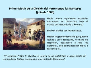Había quince regimientos españoles
destacados en Dinamarca, bajo el
mando del Marqués de la Romana.
Estaban aliados con los franceses.
Habían llegado órdenes de que jurasen
lealtad a José Bonaparte, hermano de
Napoleón, negándose a ello los
españoles, que permanecerían fieles a
Fernando VII.
Primer Motín de la División del norte contra los franceses
(julio de 1808)
“El sargento Peláez le alumbró la sesera de un pistoletazo a aquel idiota del
comandante Dufour, cuando el primer motín de Dinamarca”.
 