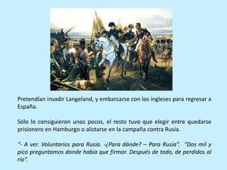 Pretendían invadir Langeland, y embarcarse con los ingleses para regresar a
España.
Sólo lo consiguieron unos pocos, el resto tuvo que elegir entre quedarse
prisionero en Hamburgo o alistarse en la campaña contra Rusia.
“- A ver. Voluntarios para Rusia. -¿Para dónde? – Para Rusia”. “Dos mil y
pico preguntamos donde había que firmar. Después de todo, de perdidos al
río”.
 