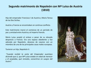 Hija del emperador Francisco I de Austria y María Teresa
de las Dos Sicilias.
Austria y Francia se encontraban en continuo conflicto.
Este matrimonio marcó el comienzo de un periodo de
paz y amistad entre Austria y el Imperio francés.
María Luisa aceptó el enlace a pesar de su elevado
desprecio a Francia. Era una esposa obediente y fue
adorada por Napoleón, deseoso de casarse con un
miembro de una de las principales casas reales europeas.
Tuvieron un hijo, Napoleón II.
“Cuando recibió la carta del Emperador austríaco
diciendo que sí, que Mª Luisa estaba en edad de merecer
y él aceptaba, qué remedio, convertirse en suegro del
Ilustre”.
Segundo matrimonio de Napoleón con Mª Luisa de Austria
(1810)
 