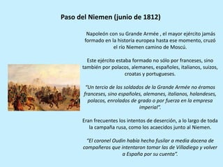 Napoleón con su Grande Armée , el mayor ejército jamás
formado en la historia europea hasta ese momento, cruzó
el río Niemen camino de Moscú.
Este ejército estaba formado no sólo por franceses, sino
también por polacos, alemanes, españoles, italianos, suizos,
croatas y portugueses.
“Un tercio de los soldados de la Grande Armée no éramos
franceses, sino españoles, alemanes, italianos, holandeses,
polacos, enrolados de grado o por fuerza en la empresa
imperial”.
Eran frecuentes los intentos de deserción, a lo largo de toda
la campaña rusa, como los acaecidos junto al Niemen.
“El coronel Oudin había hecho fusilar a media docena de
compañeros que intentaron tomar las de Villadiego y volver
a España por su cuenta”.
Paso del Niemen (junio de 1812)
 