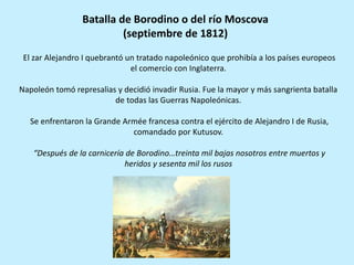 El zar Alejandro I quebrantó un tratado napoleónico que prohibía a los países europeos
el comercio con Inglaterra.
Napoleón tomó represalias y decidió invadir Rusia. Fue la mayor y más sangrienta batalla
de todas las Guerras Napoleónicas.
Se enfrentaron la Grande Armée francesa contra el ejército de Alejandro I de Rusia,
comandado por Kutusov.
“Después de la carnicería de Borodino…treinta mil bajas nosotros entre muertos y
heridos y sesenta mil los rusos
Batalla de Borodino o del río Moscova
(septiembre de 1812)
 