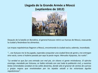 Después de la batalla en Borodino, el general Kutusov retiró sus fuerzas de Moscú, evacuando
la ciudad y llevándose los alimentos.
Las tropas napoleónicas llegaron a Moscú, encontrando la ciudad vacía y además, incendiada.
“… ese Kutusov me la ha jugado, esperaba conquistar una ciudad llena de gente y me entregan
otra vacía, como si hubiera pasado por aquí la peste negra. Menudos hijoputas, los ruskis”.
“La verdad es que fue una entrada con mal pie, sin vítores ni gente mirándonos. El ejército
enemigo, mandado por Kutusov, se había retirado con casi toda la población civil, y nuestras
botas remendadas sonaban en las calles desiertas, donde sólo el graznar de cientos de cuervos
y grajos negros que revoloteaban por los tejados saludó a las victoriosas águilas
napoleónicas”.
Llegada de la Grande Armée a Moscú
(septiembre de 1812)
 