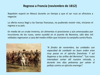 Napoleón esperó en Moscú durante un tiempo a que el zar ruso se ofreciera a
negociar.
La oferta nunca llegó y las fuerzas francesas, no pudiendo resistir más, iniciaron el
regreso a su país.
En medio de un crudo invierno, sin alimentos ni provisiones y aún amenazados por
incursiones de los rusos, como sucedió en el puente de Beresina, sólo diez mil
soldados regresaron a casa del medio millón que iniciaron la campaña contra Rusia.
Regreso a Francia (noviembre de 1812)
“A finales de noviembre, las unidades con
capacidad de combatir en buen orden eran
muy pocas en el ejército franchute. Y así
llegamos a las orillas del Beresina”. “Los rusos
intentaban cortar allí nuestra retirada, y
durante tres días peleamos por salvar el
pellejo contra un ejército enemigo”.
 