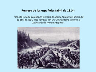 “Un año y medio después del incendio de Moscú, la tarde del último día
de abril de 1814, once hombres con una vieja guitarra cruzaron la
frontera entre Francia y España”.
Regreso de los españoles (abril de 1814)
 